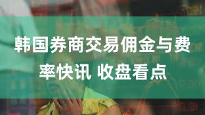 韩国券商交易佣金与费率快讯 收盘看点