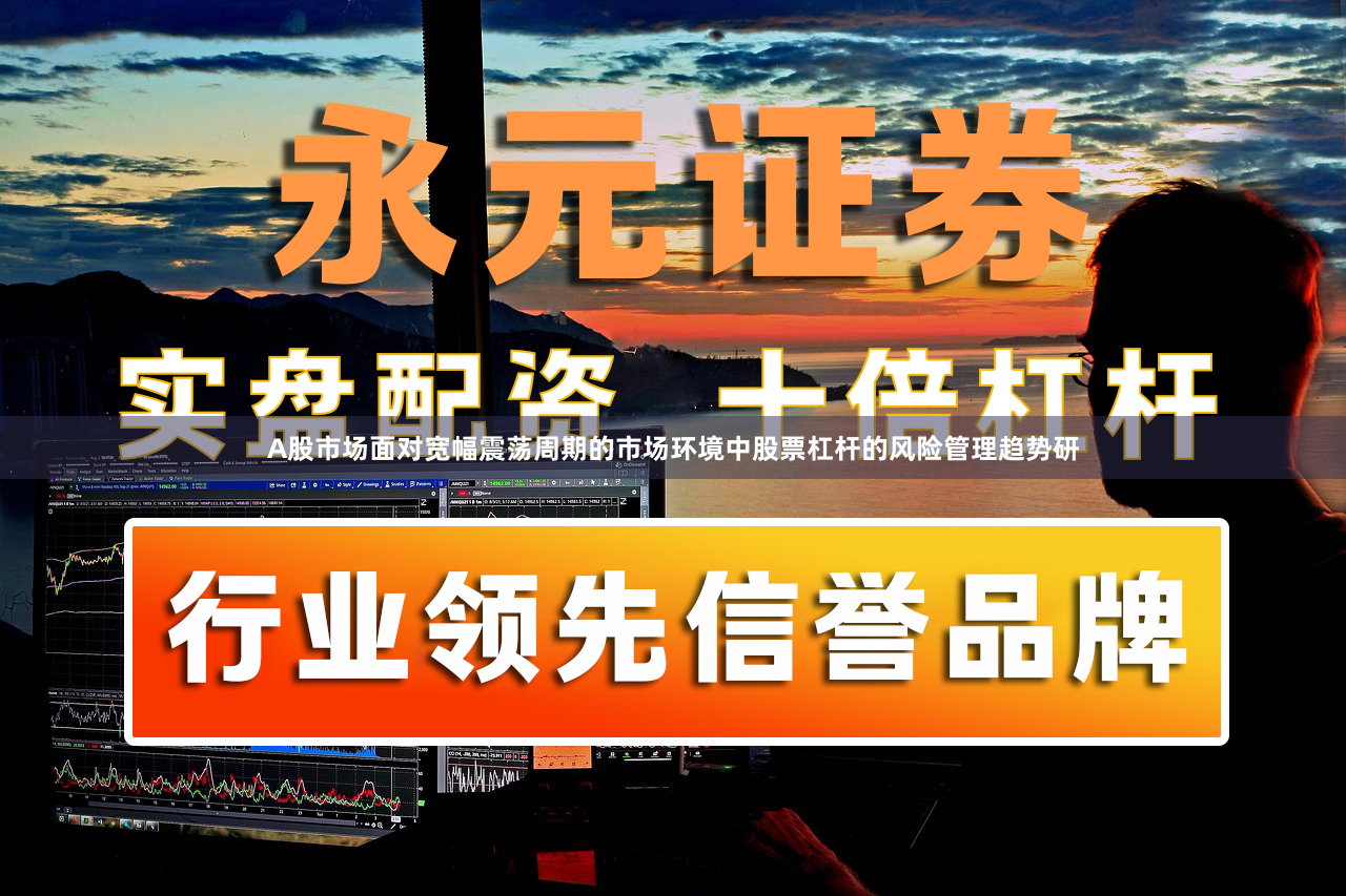 A股市场面对宽幅震荡周期的市场环境中股票杠杆的风险管理趋势研