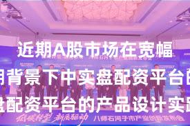 近期A股市场在宽幅震荡周期背景下中实盘配资平台的产品设计实践
