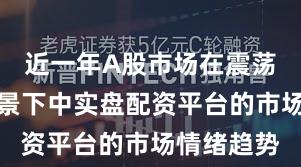 近一年A股市场在震荡市环境背景下中实盘配资平台的市场情绪趋势